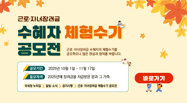 근로·자녀장려금 수혜자 체험수기 공모전
근로·자녀장려금 수혜자의 체험수기를 공모하오니 많은 참여와 관심 부탁드립니다.

공모기간: 2025년 10월 1일부터 11월 17일까지
응모자격: 2025년에 장려금을 지급받은 분과 그 가족
국세청 누리집 → 알림 및 소식 → 공지사항 → 근로자녀장려금 체험수기 공모전

바로가기