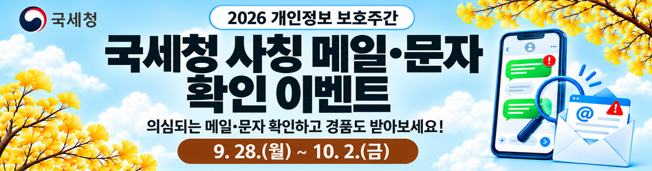 2026 개인정보 보호주간
국세청 사칭 메일·문자 확인 이벤트
의심되는 메일·문자 확인하고 경품도 받아보세요!
9.28.(월) ~ 10.2.(금)
