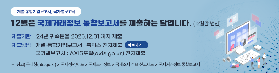 개별·통합기업보고서, 국가별보고서
12월은 국제거래정보 통합보고서를 제출하는 달입니다.(12월말 법인)
제출기한 : ’24년 귀속분을 2025.12.31.까지 제출
제출방법 : 개별·통합기업보고서 : 홈택스 전자제출 (바로가기) / 국가별보고서 : AXIS포털(axis.go.kr) 전자제출
※ (참고) 국세청(nts.go.kr) → 국세정책/제도 → 국제조세정보 → 국제조세 주요 신고제도 → 국제거래정보 통합보고서