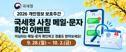 2026 개인정보 보호주간
국세청 사칭 메일·문자 확인 이벤트
의심되는 메일·문자 확인하고 경품도 받아보세요!
9.28.(월) ~ 10.2.(금)