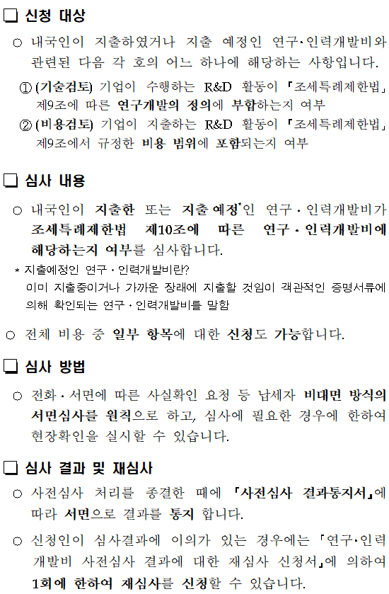 R&D세액공제 사전심사 제도</br></br></br> </br> R&D 세액공제 사전심사란 </br> ○연구 인력개발비 세액공제를 신청하기전에 지출한 비용이 연구 인력개발비에 해당하는지 여부 등에 대해 국세청장에게 미리 심사하여 줄 것을 요청할 수 있는 제도를 말합니다.</br></br> 조세특례제한법 시행령 제9조【연구 및 인력개발비에 대한 세액공제】</br> ⑬법 제10조제1항을 적용받으려는 내국인은 제10항에 따른 신고를 하기 전에 지출한 비용이 연구ㆍ인력개발비에 해당하는지 여부 등에 관해 국세청장에게 미리 심사하여 줄 것을 요청할 수 있다. 이 경우 심사 방법 및 요청 절차 등에 필요한 사항은 국세청장이 정한다. </br> <신설 2019.2.12></br></br> 신청인 </br> ○연구·인력개발비 세액공제를 적용받고자 하는 내국법인과 거주자입니다. (외국법인, 비거주자는 제외)</br> 신청 방법 및 신청서류</br></br>신청방법</br> 우편, 전자(홈택스), 적접방문</br>신청대상</br> 이미 지출한 비용뿐만 아니라 지출 예정 비용, 전체 비용 중 일부 항목에 대한 신청도 가능하며, 금액 제한 없음</br>신청기한</br> 법인세(소득세) 과세표준 신고 전</br> 다만,세액공제신청누락분은경정청구,수정신고, 기한후 신고 전에 신청 가능</br>제출서류</br>신청서</br> 연구·인력개발비 사전심사 신청서</br>첨부서류</br> ①연구개발보고서 ②연구개발비 명세서, ③기타 연구개발 관련 서류 등</br></br> 신청 대상 </br> ○내국인이 지출하였거나 지출 예정인 연구 인력개발비와 관련된 다음 각 호의 어느 하나에 해당하는 사항입니다.</br> ①(기술검토)기업이 수행하는 R&D 활동이 조세특례제한법 제9조에 따른 연구개발의 정의에 부합하는지 여부</br> ②(비용검토)기업이 지출하는 R&D 활동이 조세특례제한법 제9조에서 규정한 비용 범위에 포함되는지 여부</br> 심사 내용</br> ○내국인이 지출한 또는 지출예정*인 연구 인력개발비가 조세특례제한법 제10조에 따른 연구 인력개발비에 해당하는지 여부를 심사합니다.</br> * 지출예정인 연구 인력개발비란 </br> 이미 지출중이거나 가까운 장래에 지출할 것임이 객관적인 증명서류에 의해 확인되는 연구 인력개발비를 말함</br>○전체 비용 중 일부 항목에 대한 신청도 가능합니다.</br>심사 방법</br> ○전화 서면에 따른 사실확인 요청 등 납세자 비대면 방식의 서면심사를 원칙으로 하고, 심사에 필요한 경우에 한하여 현장확인을 실시할 수 있습니다.</br>심사 결과 및 재심사</br> ○사전심사 처리를 종결한 때에 사전심사 결과통지서 에 따라 서면으로 결과를 통지 합니다.</br> ○신청인이 심사결과에 이의가 있는 경우에는 연구 인력개발비 사전심사 결과에 대한 재심사 신청서 에 의하여 1회에 한하여 재심사를 신청할 수 있습니다.</br> 심사효력 </br> ○신청인이 위 심사결과 통지에 따라 연구 인력개발비 세액공제를 신청한 경우 국세기본법 제48조(가산세 감면 등) 제1항제2호에 따라 과소신고가산세를 부과하지 아니합니다.</br> ○심사받은 내용에 대해서는 신고내용확인 및 감면사후관리 선정대상에서 제외합니다.</br> 보안 유지 </br> ○신청인이 제출한 모든 서류와 자료 등은 사전심사 업무외에 다른 목적으로 활용하여서는 아니하며, 사전심사 담당에 한하여 열람할 수 있습니다.</br> ○신청인이 사전심사 과정에서 제출한 서류와 자료 등과 관련하여 원본을 반환 요청하면 국세청 법인세과장은 특별한 사정이 없는 한 즉시 신청인에게 반환합니다.</br> 시행일 : 2020.1.1. </br>※ 문의 : 국세청 법인세과 연구개발세정지원팀TEL (044) 204-3333~9