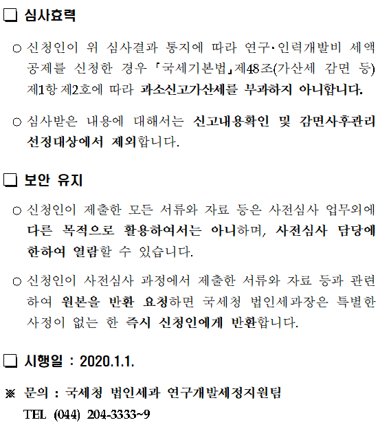 R&D세액공제 사전심사 제도</br></br></br> </br> R&D 세액공제 사전심사란 </br> ○연구 인력개발비 세액공제를 신청하기전에 지출한 비용이 연구 인력개발비에 해당하는지 여부 등에 대해 국세청장에게 미리 심사하여 줄 것을 요청할 수 있는 제도를 말합니다.</br></br> 조세특례제한법 시행령 제9조【연구 및 인력개발비에 대한 세액공제】</br> ⑬법 제10조제1항을 적용받으려는 내국인은 제10항에 따른 신고를 하기 전에 지출한 비용이 연구ㆍ인력개발비에 해당하는지 여부 등에 관해 국세청장에게 미리 심사하여 줄 것을 요청할 수 있다. 이 경우 심사 방법 및 요청 절차 등에 필요한 사항은 국세청장이 정한다. </br> <신설 2019.2.12></br></br> 신청인 </br> ○연구·인력개발비 세액공제를 적용받고자 하는 내국법인과 거주자입니다. (외국법인, 비거주자는 제외)</br> 신청 방법 및 신청서류</br></br>신청방법</br> 우편, 전자(홈택스), 적접방문</br>신청대상</br> 이미 지출한 비용뿐만 아니라 지출 예정 비용, 전체 비용 중 일부 항목에 대한 신청도 가능하며, 금액 제한 없음</br>신청기한</br> 법인세(소득세) 과세표준 신고 전</br> 다만,세액공제신청누락분은경정청구,수정신고, 기한후 신고 전에 신청 가능</br>제출서류</br>신청서</br> 연구·인력개발비 사전심사 신청서</br>첨부서류</br> ①연구개발보고서 ②연구개발비 명세서, ③기타 연구개발 관련 서류 등</br></br> 신청 대상 </br> ○내국인이 지출하였거나 지출 예정인 연구 인력개발비와 관련된 다음 각 호의 어느 하나에 해당하는 사항입니다.</br> ①(기술검토)기업이 수행하는 R&D 활동이 조세특례제한법 제9조에 따른 연구개발의 정의에 부합하는지 여부</br> ②(비용검토)기업이 지출하는 R&D 활동이 조세특례제한법 제9조에서 규정한 비용 범위에 포함되는지 여부</br> 심사 내용</br> ○내국인이 지출한 또는 지출예정*인 연구 인력개발비가 조세특례제한법 제10조에 따른 연구 인력개발비에 해당하는지 여부를 심사합니다.</br> * 지출예정인 연구 인력개발비란 </br> 이미 지출중이거나 가까운 장래에 지출할 것임이 객관적인 증명서류에 의해 확인되는 연구 인력개발비를 말함</br>○전체 비용 중 일부 항목에 대한 신청도 가능합니다.</br>심사 방법</br> ○전화 서면에 따른 사실확인 요청 등 납세자 비대면 방식의 서면심사를 원칙으로 하고, 심사에 필요한 경우에 한하여 현장확인을 실시할 수 있습니다.</br>심사 결과 및 재심사</br> ○사전심사 처리를 종결한 때에 사전심사 결과통지서 에 따라 서면으로 결과를 통지 합니다.</br> ○신청인이 심사결과에 이의가 있는 경우에는 연구 인력개발비 사전심사 결과에 대한 재심사 신청서 에 의하여 1회에 한하여 재심사를 신청할 수 있습니다.</br> 심사효력 </br> ○신청인이 위 심사결과 통지에 따라 연구 인력개발비 세액공제를 신청한 경우 국세기본법 제48조(가산세 감면 등) 제1항제2호에 따라 과소신고가산세를 부과하지 아니합니다.</br> ○심사받은 내용에 대해서는 신고내용확인 및 감면사후관리 선정대상에서 제외합니다.</br> 보안 유지 </br> ○신청인이 제출한 모든 서류와 자료 등은 사전심사 업무외에 다른 목적으로 활용하여서는 아니하며, 사전심사 담당에 한하여 열람할 수 있습니다.</br> ○신청인이 사전심사 과정에서 제출한 서류와 자료 등과 관련하여 원본을 반환 요청하면 국세청 법인세과장은 특별한 사정이 없는 한 즉시 신청인에게 반환합니다.</br> 시행일 : 2020.1.1. </br>※ 문의 : 국세청 법인세과 연구개발세정지원팀TEL (044) 204-3333~9