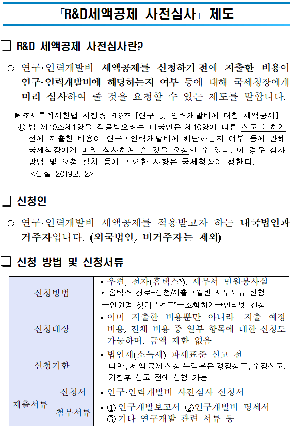 R&D세액공제 사전심사 제도</br></br></br> </br> R&D 세액공제 사전심사란 </br> ○연구 인력개발비 세액공제를 신청하기전에 지출한 비용이 연구 인력개발비에 해당하는지 여부 등에 대해 국세청장에게 미리 심사하여 줄 것을 요청할 수 있는 제도를 말합니다.</br></br> 조세특례제한법 시행령 제9조【연구 및 인력개발비에 대한 세액공제】</br> ⑬법 제10조제1항을 적용받으려는 내국인은 제10항에 따른 신고를 하기 전에 지출한 비용이 연구ㆍ인력개발비에 해당하는지 여부 등에 관해 국세청장에게 미리 심사하여 줄 것을 요청할 수 있다. 이 경우 심사 방법 및 요청 절차 등에 필요한 사항은 국세청장이 정한다. </br> <신설 2019.2.12></br></br> 신청인 </br> ○연구·인력개발비 세액공제를 적용받고자 하는 내국법인과 거주자입니다. (외국법인, 비거주자는 제외)</br> 신청 방법 및 신청서류</br></br>신청방법</br> 우편, 전자(홈택스), 적접방문</br>신청대상</br> 이미 지출한 비용뿐만 아니라 지출 예정 비용, 전체 비용 중 일부 항목에 대한 신청도 가능하며, 금액 제한 없음</br>신청기한</br> 법인세(소득세) 과세표준 신고 전</br> 다만,세액공제신청누락분은경정청구,수정신고, 기한후 신고 전에 신청 가능</br>제출서류</br>신청서</br> 연구·인력개발비 사전심사 신청서</br>첨부서류</br> ①연구개발보고서 ②연구개발비 명세서, ③기타 연구개발 관련 서류 등</br></br> 신청 대상 </br> ○내국인이 지출하였거나 지출 예정인 연구 인력개발비와 관련된 다음 각 호의 어느 하나에 해당하는 사항입니다.</br> ①(기술검토)기업이 수행하는 R&D 활동이 조세특례제한법 제9조에 따른 연구개발의 정의에 부합하는지 여부</br> ②(비용검토)기업이 지출하는 R&D 활동이 조세특례제한법 제9조에서 규정한 비용 범위에 포함되는지 여부</br> 심사 내용</br> ○내국인이 지출한 또는 지출예정*인 연구 인력개발비가 조세특례제한법 제10조에 따른 연구 인력개발비에 해당하는지 여부를 심사합니다.</br> * 지출예정인 연구 인력개발비란 </br> 이미 지출중이거나 가까운 장래에 지출할 것임이 객관적인 증명서류에 의해 확인되는 연구 인력개발비를 말함</br>○전체 비용 중 일부 항목에 대한 신청도 가능합니다.</br>심사 방법</br> ○전화 서면에 따른 사실확인 요청 등 납세자 비대면 방식의 서면심사를 원칙으로 하고, 심사에 필요한 경우에 한하여 현장확인을 실시할 수 있습니다.</br>심사 결과 및 재심사</br> ○사전심사 처리를 종결한 때에 사전심사 결과통지서 에 따라 서면으로 결과를 통지 합니다.</br> ○신청인이 심사결과에 이의가 있는 경우에는 연구 인력개발비 사전심사 결과에 대한 재심사 신청서 에 의하여 1회에 한하여 재심사를 신청할 수 있습니다.</br> 심사효력 </br> ○신청인이 위 심사결과 통지에 따라 연구 인력개발비 세액공제를 신청한 경우 국세기본법 제48조(가산세 감면 등) 제1항제2호에 따라 과소신고가산세를 부과하지 아니합니다.</br> ○심사받은 내용에 대해서는 신고내용확인 및 감면사후관리 선정대상에서 제외합니다.</br> 보안 유지 </br> ○신청인이 제출한 모든 서류와 자료 등은 사전심사 업무외에 다른 목적으로 활용하여서는 아니하며, 사전심사 담당에 한하여 열람할 수 있습니다.</br> ○신청인이 사전심사 과정에서 제출한 서류와 자료 등과 관련하여 원본을 반환 요청하면 국세청 법인세과장은 특별한 사정이 없는 한 즉시 신청인에게 반환합니다.</br> 시행일 : 2020.1.1. </br>※ 문의 : 국세청 법인세과 연구개발세정지원팀TEL (044) 204-3333~9